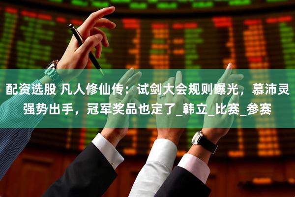 配资选股 凡人修仙传：试剑大会规则曝光，慕沛灵强势出手，冠军奖品也定了_韩立_比赛_参赛