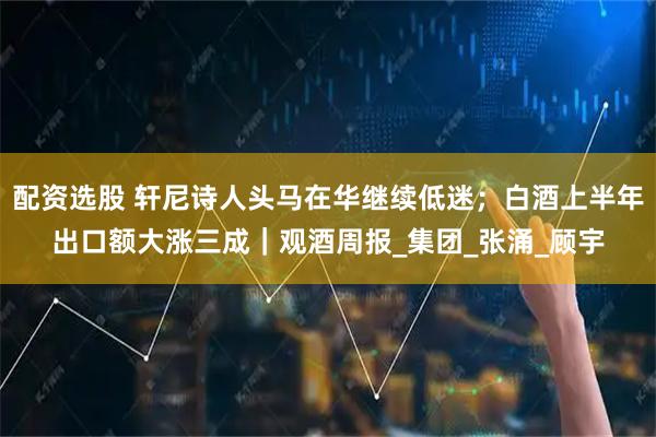 配资选股 轩尼诗人头马在华继续低迷；白酒上半年出口额大涨三成｜观酒周报_集团_张涌_顾宇