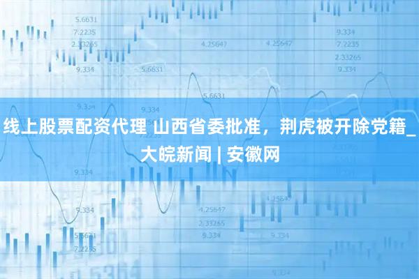 线上股票配资代理 山西省委批准，荆虎被开除党籍_大皖新闻 | 安徽网