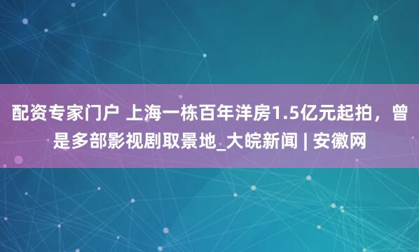 配资专家门户 上海一栋百年洋房1.5亿元起拍，曾是多部影视剧取景地_大皖新闻 | 安徽网