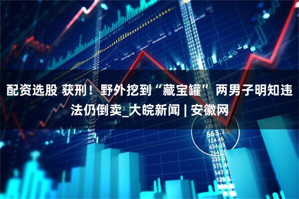 配资选股 获刑！野外挖到“藏宝罐” 两男子明知违法仍倒卖_大皖新闻 | 安徽网