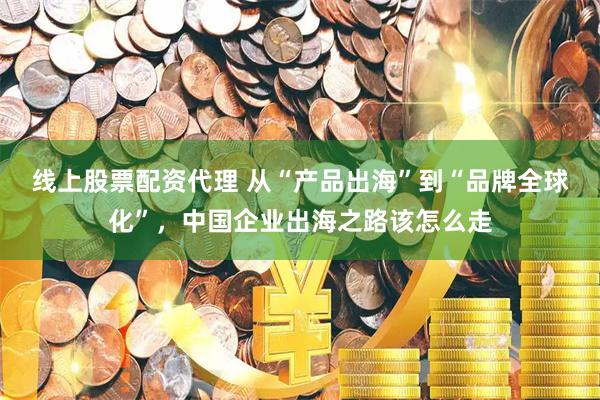 线上股票配资代理 从“产品出海”到“品牌全球化”，中国企业出海之路该怎么走