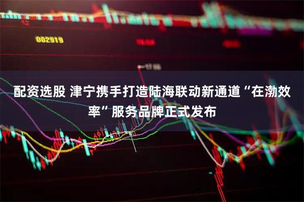 配资选股 津宁携手打造陆海联动新通道“在渤效率”服务品牌正式发布