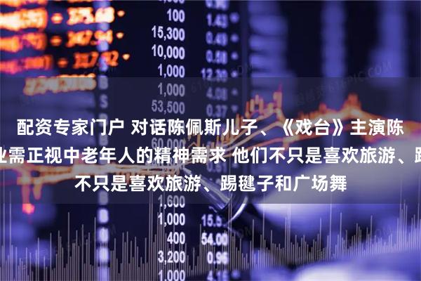 配资专家门户 对话陈佩斯儿子、《戏台》主演陈大愚：演员行业需正视中老年人的精神需求 他们不只是喜欢旅游、踢毽子和广场舞