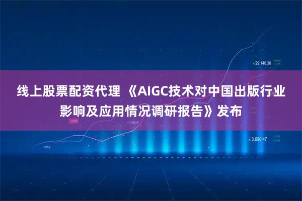 线上股票配资代理 《AIGC技术对中国出版行业影响及应用情况调研报告》发布