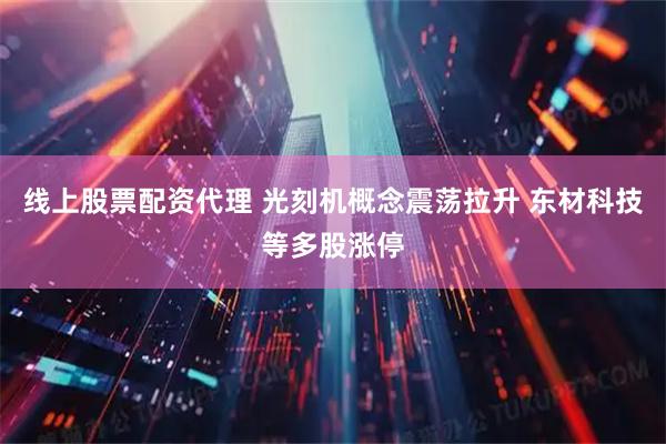 线上股票配资代理 光刻机概念震荡拉升 东材科技等多股涨停