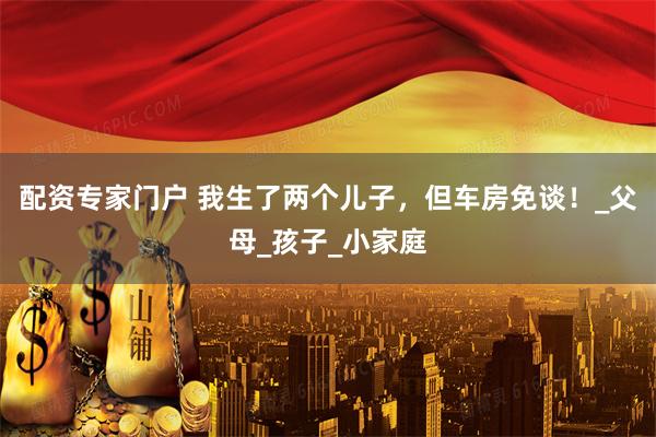 配资专家门户 我生了两个儿子，但车房免谈！_父母_孩子_小家庭