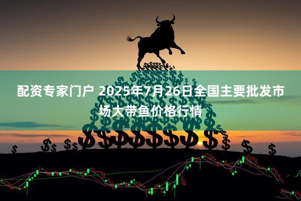 配资专家门户 2025年7月26日全国主要批发市场大带鱼价格行情