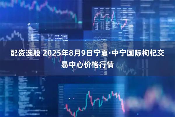 配资选股 2025年8月9日宁夏·中宁国际枸杞交易中心价格行情