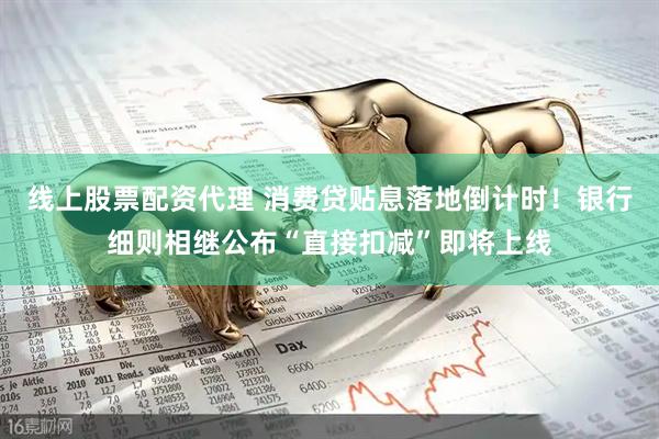 线上股票配资代理 消费贷贴息落地倒计时！银行细则相继公布“直接扣减”即将上线