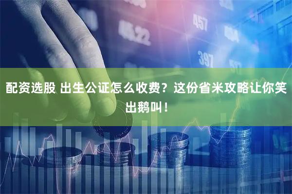 配资选股 出生公证怎么收费？这份省米攻略让你笑出鹅叫！