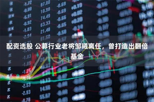 配资选股 公募行业老将邹曦离任，曾打造出翻倍基金