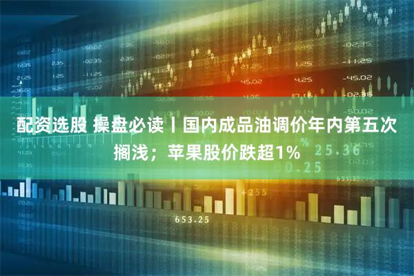 配资选股 操盘必读丨国内成品油调价年内第五次搁浅；苹果股价跌超1%