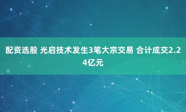 配资选股 光启技术发生3笔大宗交易 合计成交2.24亿元