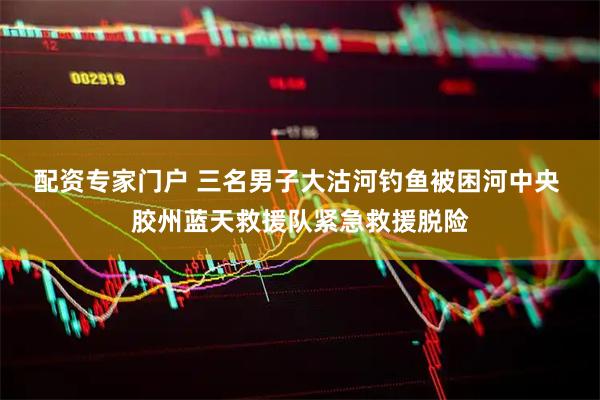 配资专家门户 三名男子大沽河钓鱼被困河中央 胶州蓝天救援队紧急救援脱险