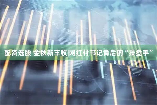 配资选股 金秋新丰收|网红村书记背后的“操盘手”