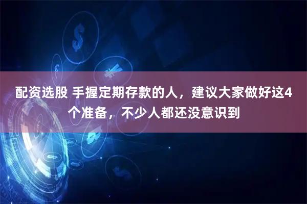 配资选股 手握定期存款的人，建议大家做好这4个准备，不少人都还没意识到