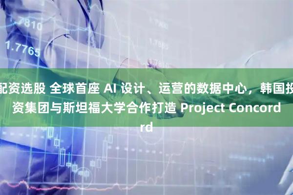 配资选股 全球首座 AI 设计、运营的数据中心,韩国投资集团与斯坦福大学合作打造 Project Concord