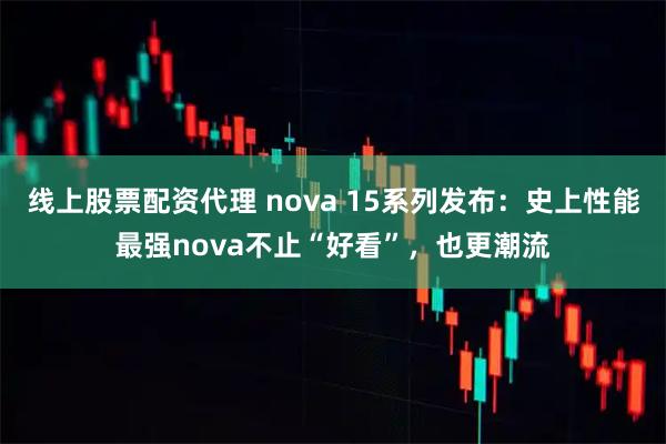 线上股票配资代理 nova 15系列发布：史上性能最强nova不止“好看”，也更潮流