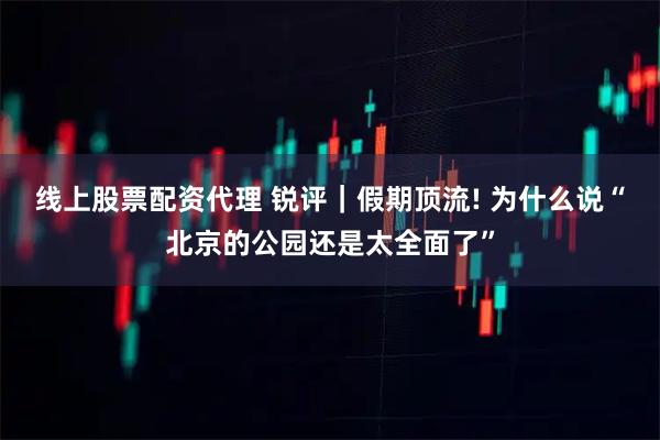 线上股票配资代理 锐评｜假期顶流! 为什么说“北京的公园还是太全面了”