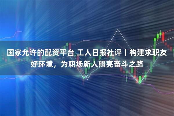 国家允许的配资平台 工人日报社评丨构建求职友好环境，为职场新人照亮奋斗之路