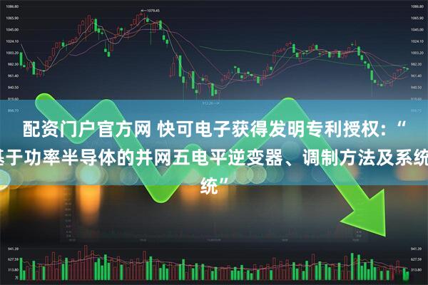配资门户官方网 快可电子获得发明专利授权: “基于功率半导体的并网五电平逆变器、调制方法及系统”