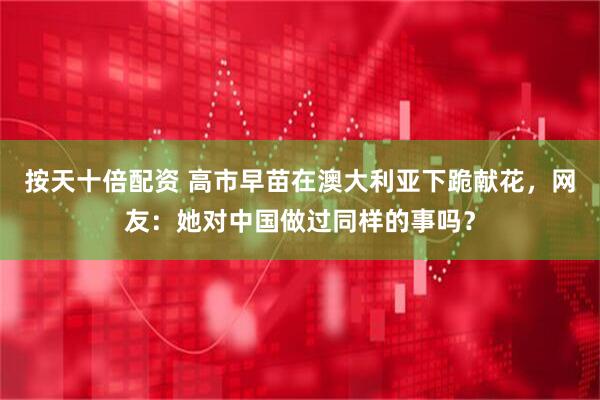 按天十倍配资 高市早苗在澳大利亚下跪献花，网友：她对中国做过同样的事吗？