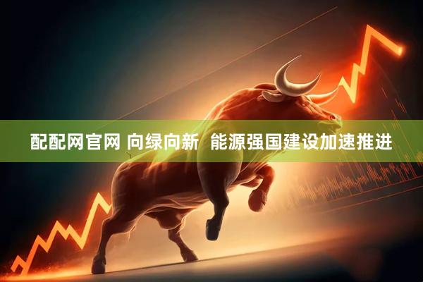 配配网官网 向绿向新  能源强国建设加速推进