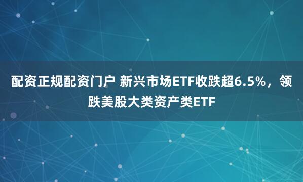 配资正规配资门户 新兴市场ETF收跌超6.5%，领跌美股大类资产类ETF