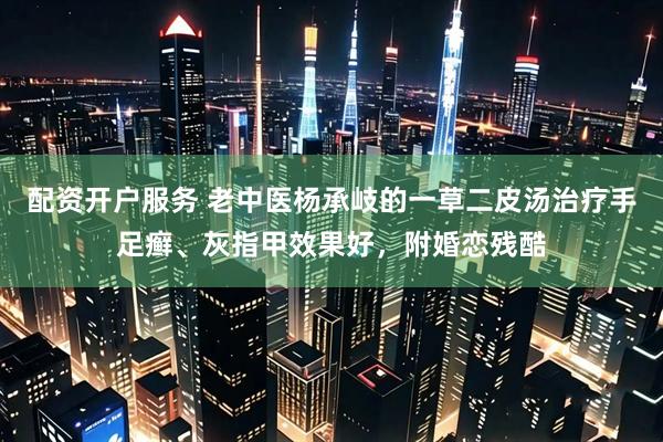 配资开户服务 老中医杨承岐的一草二皮汤治疗手足癣、灰指甲效果好，附婚恋残酷